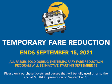 Temporary Fare Reduction - Begins Monday, March 22, 2021 - Regular Fares 50% Off - Discount Fares Free - Temporary Fare Reduction Ends September 15, 2021 - All passes sold during the temporary fare reduction program will be inactive starting September 16 - Please only purchase tickets and passes that will be fully used prior to the end of METRO's promotion on September 15